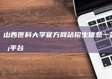 山西医科大学官方网站：招生信息一站式服务平台